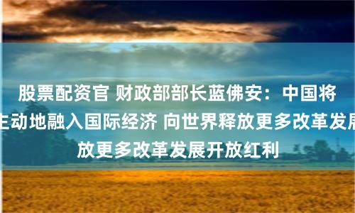 股票配资官 财政部部长蓝佛安：中国将更加积极主动地融入国际经济 向世界释放更多改革发展开放红利
