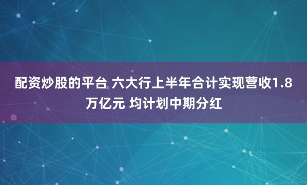 配资炒股的平台 六大行上半年合计实现营收1.8万亿元 均计划中期分红