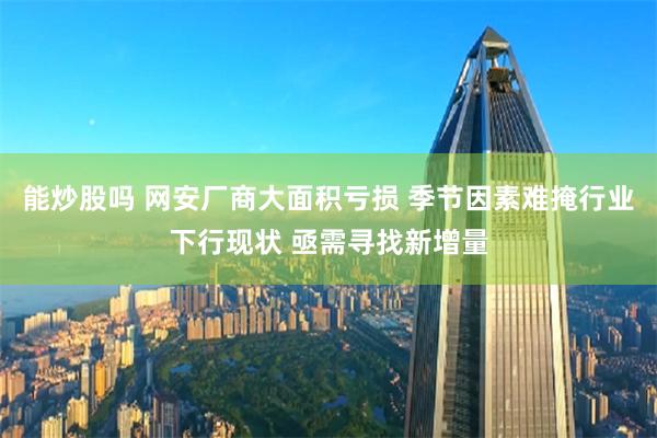 能炒股吗 网安厂商大面积亏损 季节因素难掩行业下行现状 亟需寻找新增量