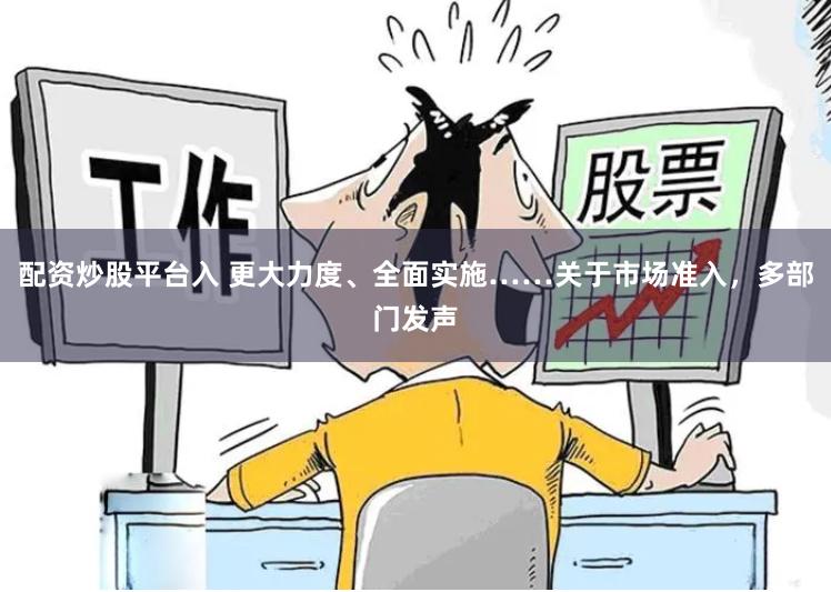 配资炒股平台入 更大力度、全面实施……关于市场准入，多部门发声