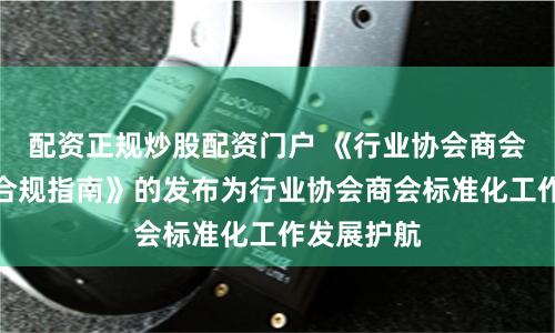 配资正规炒股配资门户 《行业协会商会收费行为合规指南》的发布为行业协会商会标准化工作发展护航