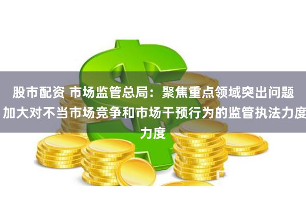 股市配资 市场监管总局：聚焦重点领域突出问题 加大对不当市场竞争和市场干预行为的监管执法力度