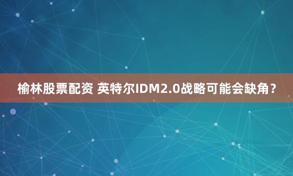 榆林股票配资 英特尔IDM2.0战略可能会缺角？