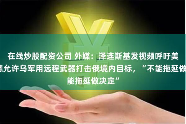 在线炒股配资公司 外媒：泽连斯基发视频呼吁美英法德允许乌军用远程武器打击俄境内目标，“不能拖延做决定”