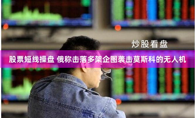 股票短线操盘 俄称击落多架企图袭击莫斯科的无人机