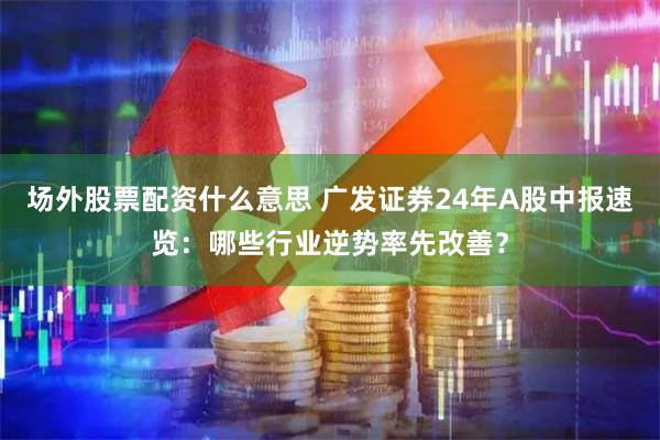 场外股票配资什么意思 广发证券24年A股中报速览：哪些行业逆势率先改善？