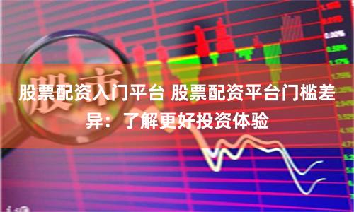 股票配资入门平台 股票配资平台门槛差异：了解更好投资体验