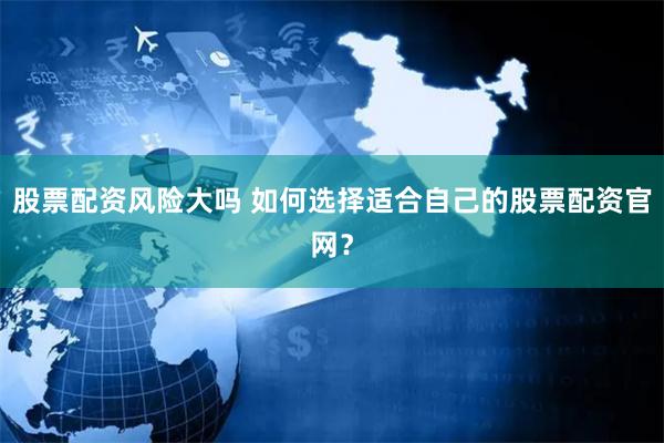 股票配资风险大吗 如何选择适合自己的股票配资官网？