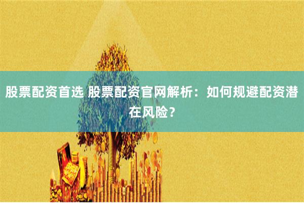 股票配资首选 股票配资官网解析：如何规避配资潜在风险？