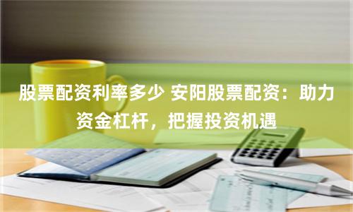 股票配资利率多少 安阳股票配资：助力资金杠杆，把握投资机遇