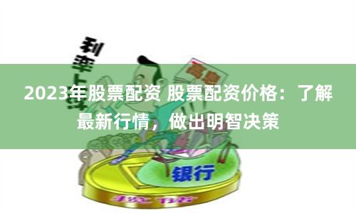 2023年股票配资 股票配资价格：了解最新行情，做出明智决策