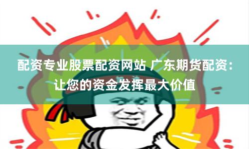 配资专业股票配资网站 广东期货配资：让您的资金发挥最大价值