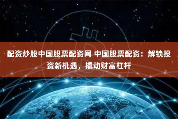 配资炒股中国股票配资网 中国股票配资：解锁投资新机遇，撬动财富杠杆