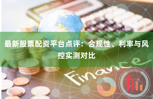 最新股票配资平台点评：合规性、利率与风控实测对比